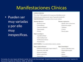 Manifestaciones Clínicas
• Pueden ser
muy variadas
y por ello
muy
inespecíficas.

Fernandez, B y cols, Sepsis del Recién nacido. Servicio de Neonatología. Hospital Universitario Central de Asturias. Capitulo 21.
Asociación Española de Pediatría. 2008. pp 189-206.

 