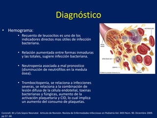 Diagnóstico
• Hemograma:
• Recuento de leucocitos es uno de los
indicadores directos mas útiles de infección
bacteriana.
• Relación aumentada entre formas inmaduras
y las totales, sugiere infección bacteriana.

• Neutropenia asociada a mal pronostico
(disminución de neutrófilos en la medula
ósea).
• Trombocitopenia, se relaciona a infecciones
severas, se relaciona a la combinación de
lesión difusa de la célula endotelial, toxinas
bacterianas y fúngicas, aumento de la
activación plaquetaria y CID, lo cual implica
un aumento del consumo de plaquetas.
Coronell, W y Cols.Sepsis Neonatal. Articulo de Revisión. Revista de Enfermedades Infecciosas en Pediatría Vol. XXIII Núm. 90. Diciembre 2009.
pp 57- 68.

 