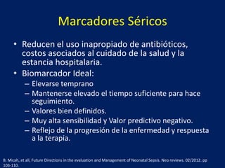 Marcadores Séricos
• Reducen el uso inapropiado de antibióticos,
costos asociados al cuidado de la salud y la
estancia hospitalaria.
• Biomarcador Ideal:
– Elevarse temprano
– Mantenerse elevado el tiempo suficiente para hace
seguimiento.
– Valores bien definidos.
– Muy alta sensibilidad y Valor predictivo negativo.
– Reflejo de la progresión de la enfermedad y respuesta
a la terapia.
B. Micah, et all, Future Directions in the evaluation and Management of Neonatal Sepsis. Neo reviews. 02/2012. pp
103-110.

 