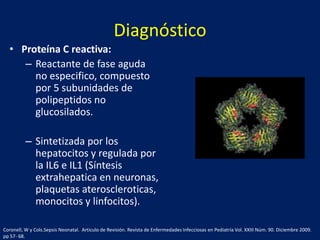 Diagnóstico
• Proteína C reactiva:
– Reactante de fase aguda
no especifico, compuesto
por 5 subunidades de
polipeptidos no
glucosilados.
– Sintetizada por los
hepatocitos y regulada por
la IL6 e IL1 (Síntesis
extrahepatica en neuronas,
plaquetas ateroscleroticas,
monocitos y linfocitos).
Coronell, W y Cols.Sepsis Neonatal. Articulo de Revisión. Revista de Enfermedades Infecciosas en Pediatría Vol. XXIII Núm. 90. Diciembre 2009.
pp 57- 68.

 