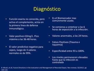 Diagnóstico
• Función exacta no conocida, pero
activa el complemento, actúa en
la primera línea de defensa
inmunológica.

• Es el Biomarcador mas
comúnmente usado.

• Valor positivo>10mg/L. Pico
máximo a las 36-48 horas.

• Valores anormales, a las 24 horas.

• El valor predictivo negativo para
sepsis, luego de 3 valores
normales es de 99%.

• Se comienza a sintetizar a las 6
horas de exposición a la infección.

• Falsos Positivos (Trauma e
Isquemia)
• Especificidad entre 93 a 100%.

• Los niveles permanecen elevados
hasta que la infección es
controlada
B. Micah, et all, Future Directions in the evaluation and Management of Neonatal Sepsis. Neo reviews. 02/2012. pp
103-110.

 