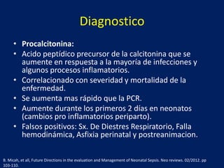 Diagnostico
• Procalcitonina:
• Acido peptídico precursor de la calcitonina que se
aumente en respuesta a la mayoría de infecciones y
algunos procesos inflamatorios.
• Correlacionado con severidad y mortalidad de la
enfermedad.
• Se aumenta mas rápido que la PCR.
• Aumente durante los primeros 2 días en neonatos
(cambios pro inflamatorios periparto).
• Falsos positivos: Sx. De Diestres Respiratorio, Falla
hemodinámica, Asfixia perinatal y postreanimacion.
B. Micah, et all, Future Directions in the evaluation and Management of Neonatal Sepsis. Neo reviews. 02/2012. pp
103-110.

 