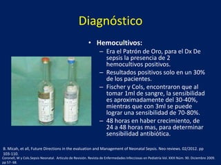 Diagnóstico
• Hemocultivos:
– Era el Patrón de Oro, para el Dx De
sepsis la presencia de 2
hemocultivos positivos.
– Resultados positivos solo en un 30%
de los pacientes.
– Fischer y Cols, encontraron que al
tomar 1ml de sangre, la sensibilidad
es aproximadamente del 30-40%,
mientras que con 3ml se puede
lograr una sensibilidad de 70-80%.
– 48 horas en haber crecimiento, de
24 a 48 horas mas, para determinar
sensibilidad antibiótica.
B. Micah, et all, Future Directions in the evaluation and Management of Neonatal Sepsis. Neo reviews. 02/2012. pp
103-110.
Coronell, W y Cols.Sepsis Neonatal. Articulo de Revisión. Revista de Enfermedades Infecciosas en Pediatría Vol. XXIII Núm. 90. Diciembre 2009.
pp 57- 68.

 