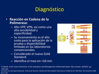 Diagnóstico
• Reacción en Cadena de la
Polimerasa:
– Alto VPP, VPN, así como una
alta sensibilidad y
especificidad.
– Su inconveniente es el alto
costo para la aplicación de la
prueba y disponibilidad
limitada en los laboratorios
convencionales.
– Considerado el nuevo Gold
Standard.
– Identifica el moo en <10 min
B. Micah, et all, Future Directions in the evaluation and Management of Neonatal Sepsis. Neo reviews. 02/2012. pp
103-110.
Coronell, W y Cols.Sepsis Neonatal. Articulo de Revisión. Revista de Enfermedades Infecciosas en Pediatría Vol. XXIII Núm. 90. Diciembre 2009.
pp 57- 68.

 