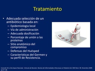 Tratamiento
• Adecuada selección de un
antibiótico basada en:
–
–
–
–

Epidemiologia local
Vía de administración
Adecuada dosificación
Porcentaje de unión a las
proteínas
– Sitio anatómico del
compromiso
– Defensas del Huésped
– Características del Germen y
su perfil de Resistencia.
Coronell, W y Cols.Sepsis Neonatal. Articulo de Revisión. Revista de Enfermedades Infecciosas en Pediatría Vol. XXIII Núm. 90. Diciembre 2009.
pp 57- 68.

 