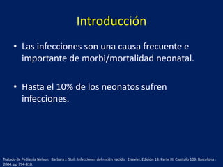 Introducción
• Las infecciones son una causa frecuente e
importante de morbi/mortalidad neonatal.
• Hasta el 10% de los neonatos sufren
infecciones.

Tratado de Pediatría Nelson. Barbara J. Stoll. Infecciones del recién nacido. Elsevier. Edición 18. Parte XI. Capitulo 109. Barcelona .
2004. pp 794-810.

 
