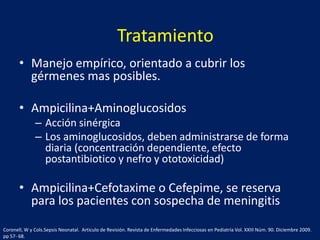 Tratamiento
• Manejo empírico, orientado a cubrir los
gérmenes mas posibles.
• Ampicilina+Aminoglucosidos
– Acción sinérgica
– Los aminoglucosidos, deben administrarse de forma
diaria (concentración dependiente, efecto
postantibiotico y nefro y ototoxicidad)

• Ampicilina+Cefotaxime o Cefepime, se reserva
para los pacientes con sospecha de meningitis
Coronell, W y Cols.Sepsis Neonatal. Articulo de Revisión. Revista de Enfermedades Infecciosas en Pediatría Vol. XXIII Núm. 90. Diciembre 2009.
pp 57- 68.

 