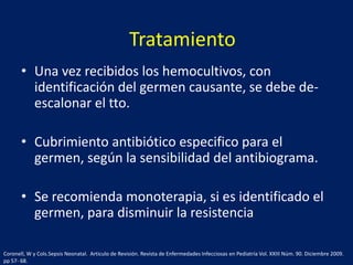 Tratamiento
• Una vez recibidos los hemocultivos, con
identificación del germen causante, se debe deescalonar el tto.
• Cubrimiento antibiótico especifico para el
germen, según la sensibilidad del antibiograma.
• Se recomienda monoterapia, si es identificado el
germen, para disminuir la resistencia
Coronell, W y Cols.Sepsis Neonatal. Articulo de Revisión. Revista de Enfermedades Infecciosas en Pediatría Vol. XXIII Núm. 90. Diciembre 2009.
pp 57- 68.

 