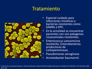 Tratamiento
• Especial cuidado para
infecciones micóticas y
bacterias resistentes como
SAMRs o KPC.
• En la actulidad se encuentrar
pacientes con con patogenos
nosocomiales resistentes.
• Enterococcus vancomicina
resistente, Enterobacterias
productoras de
carbapenemasas.
• Pseudomonas aeruginosa
• Acinetobacter baumannii.
Coronell, W y Cols.Sepsis Neonatal. Articulo de Revisión. Revista de Enfermedades Infecciosas en Pediatría Vol. XXIII Núm. 90. Diciembre 2009.
pp 57- 68.

 
