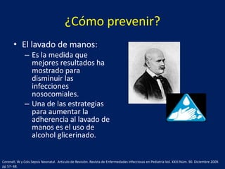 ¿Cómo prevenir?
• El lavado de manos:
– Es la medida que
mejores resultados ha
mostrado para
disminuir las
infecciones
nosocomiales.
– Una de las estrategias
para aumentar la
adherencia al lavado de
manos es el uso de
alcohol glicerinado.

Coronell, W y Cols.Sepsis Neonatal. Articulo de Revisión. Revista de Enfermedades Infecciosas en Pediatría Vol. XXIII Núm. 90. Diciembre 2009.
pp 57- 68.

 