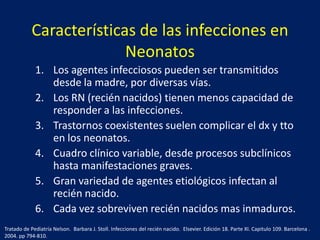 Características de las infecciones en
Neonatos
1. Los agentes infecciosos pueden ser transmitidos
desde la madre, por diversas vías.
2. Los RN (recién nacidos) tienen menos capacidad de
responder a las infecciones.
3. Trastornos coexistentes suelen complicar el dx y tto
en los neonatos.
4. Cuadro clínico variable, desde procesos subclínicos
hasta manifestaciones graves.
5. Gran variedad de agentes etiológicos infectan al
recién nacido.
6. Cada vez sobreviven recién nacidos mas inmaduros.
Tratado de Pediatría Nelson. Barbara J. Stoll. Infecciones del recién nacido. Elsevier. Edición 18. Parte XI. Capitulo 109. Barcelona .
2004. pp 794-810.

 