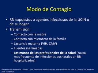 Modo de Contagio
• RN expuestos a agentes infecciosos de la UCIN o
de su hogar.
• Transmisión:
–
–
–
–
–

Contacto con la madre
Contacto con miembros de la familia
Lactancia materna (VIH, CMV)
Fuentes inanimadas
Las manos de los profesionales de la salud (causa
mas frecuente de infecciones posnatales en RN
hospitalizados)

Tratado de Pediatría Nelson. Barbara J. Stoll. Infecciones del recién nacido. Elsevier. Edición 18. Parte XI. Capitulo 109. Barcelona .
2004. pp 794-810.

 