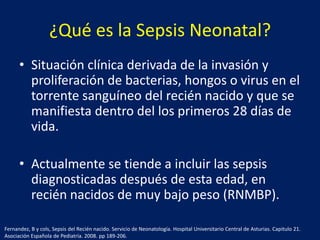 ¿Qué es la Sepsis Neonatal?
• Situación clínica derivada de la invasión y
proliferación de bacterias, hongos o virus en el
torrente sanguíneo del recién nacido y que se
manifiesta dentro del los primeros 28 días de
vida.
• Actualmente se tiende a incluir las sepsis
diagnosticadas después de esta edad, en
recién nacidos de muy bajo peso (RNMBP).
Fernandez, B y cols, Sepsis del Recién nacido. Servicio de Neonatología. Hospital Universitario Central de Asturias. Capitulo 21.
Asociación Española de Pediatría. 2008. pp 189-206.

 