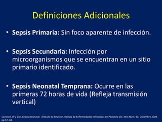 Definiciones Adicionales
• Sepsis Primaria: Sin foco aparente de infección.
• Sepsis Secundaria: Infección por
microorganismos que se encuentran en un sitio
primario identificado.
• Sepsis Neonatal Temprana: Ocurre en las
primeras 72 horas de vida (Refleja transmisión
vertical)
Coronell, W y Cols.Sepsis Neonatal. Articulo de Revisión. Revista de Enfermedades Infecciosas en Pediatría Vol. XXIII Núm. 90. Diciembre 2009.
pp 57- 68.

 