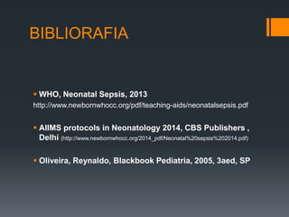 BIBLIORAFIA
 WHO, Neonatal Sepsis, 2013
http://www.newbornwhocc.org/pdf/teaching-aids/neonatalsepsis.pdf
 AIIMS protocols in Neonatology 2014, CBS Publishers ,
Delhi (http://www.newbornwhocc.org/2014_pdf/Neonatal%20sepsis%202014.pdf)
 Oliveira, Reynaldo, Blackbook Pediatria, 2005, 3aed, SP
 