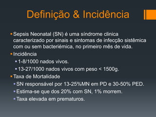 Definição & Incidência
Sepsis Neonatal (SN) é uma síndrome clinica
caracterizado por sinais e sintomas de infecção sistêmica
com ou sem bacteriémica, no primeiro mês de vida.
Incidência
1-8/1000 nados vivos.
13-27/1000 nados vivos com peso < 1500g.
Taxa de Mortalidade
SN responsável por 13-25%MN em PD e 30-50% PED.
Estima-se que dos 20% com SN, 1% morrem.
Taxa elevada em prematuros.
 