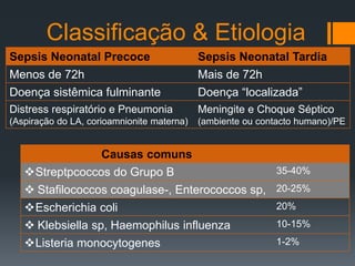 Classificação & Etiologia
Sepsis Neonatal Precoce Sepsis Neonatal Tardia
Menos de 72h Mais de 72h
Doença sistêmica fulminante Doença “localizada”
Distress respiratório e Pneumonia
(Aspiração do LA, corioamnionite materna)
Meningite e Choque Séptico
(ambiente ou contacto humano)/PE
Causas comuns
Streptpcoccos do Grupo B 35-40%
 Stafilococcos coagulase-, Enterococcos sp, 20-25%
Escherichia coli 20%
 Klebsiella sp, Haemophilus influenza 10-15%
Listeria monocytogenes 1-2%
 