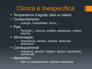Clinica é Inespecífica
 Temperatura irregular (alta ou baixa)
 Comportamento
 Letargia, irritabilidade, tônus ↓
 Pele
 Perfusão ↓, cianose, palidez, petequeias, rashes,
icterícia
 Alimentação
 Intolerância, vômitos, diarreia, distensão
abdominal
 Cardiopulmonar
 Taquipnea, gemido, tiragem, apneia, taquicardia,
hipotensão
 Metabólico
 Hipo ou hiperglicemia, acidose metabólica
 