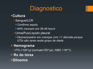 Diagnostico
Cultura
Sangue/LCR
 Confirma sepsis
 94% crescem em 36-48 hours
Urina/Pus/Liquido pleural
 Desnecessário em crianças com <1 dia/vida porque
UTIs são raras neste grupo de idade
 Hemograma
 PTL<100*/µl (normal≥150*/µl), WBC >18**/L
 Rx do tórax
Glicemia
 