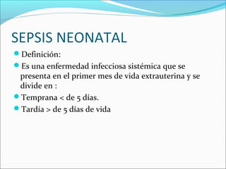 SEPSIS NEONATAL
Definición:
Es una enfermedad infecciosa sistémica que se
presenta en el primer mes de vida extrauterina y se
divide en :
Temprana < de 5 días.
Tardía > de 5 días de vida
 