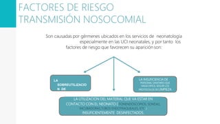 Son causadas por gérmenes ubicados en los servicios de neonatología
especialmente en las UCI neonatales, y por tanto los
factores de riesgo que favorecen su aparición son:
LA
SOBREUTILIZACIO
N DE
ANTIBIOTICOS
LA INSUFICIENCIA DE
PERSONAL SANITARIO QUE
HAGA DIFICIL SEGUIR LOS
PROTOCOLOS DE LIMPIEZA
LA UTILIZACION DEL MATERIAL QUE VA ESTAR EN
CONTACTO CON EL NEONATO ( FONENDOSCOPIOS, SONDAS,
INCUBADORAS,TUBOS ENDOTRAQUEALES, ETC. )
INSUFICIENTEMENTE DESINFECTADOS.
FACTORES DE RIESGO
TRANSMISIÓN NOSOCOMIAL
 