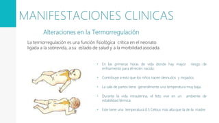 • En las primeras horas de vida donde hay mayor riesgo de
enfriamiento para el recién nacido.
• Contribuye a esto que los niños nacen desnudos y mojados.
• La sala de partos tiene generalmente una temperatura muy baja.
• Durante la vida intrauterina, el feto vive en un ambiente de
estabilidad térmica.
• Este tiene una temperatura 0.5 Celsius más alta que la de la madre.
Alteraciones en la Termorregulación
La termorregulación es una función fisiológica crítica en el neonato
ligada a la sobrevida, a su estado de salud y a la morbilidad asociada.
MANIFESTACIONES CLINICAS
 