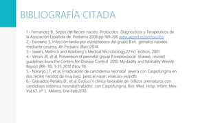 1.- Fernandez B., Sepsis del Recien nacido. Protocolos Diagnosticos y Terapeuticos de
la Asociación Española de Pediatria 2008 pp 189-206 www.aeped.es/protocolos.
2.- Escolano S, Infección tardía por estreptococo del grupo B en gemelos nacidos
mediante cesarea, An Pediatric (Barc)2014,
3.- Jawets, Mellnick and Adelberg´s Medical Microbiology,22 nd edition, 2001.
4.- Verani JR, et al, Prevention of perinatal group B sreptococcal disease, revised
guidelines from the Centers for Disease Control 2010. Morbidity and Mortality Weekly
Report (RR- 10), 1-35, 2010 (Nov 19).
5.- Naranjo LT, et al, Erradicación de candidemia neonatal severa con Caspofungina en
dos recién nacidos de muy bajo peso al nacer. vitae.ucv.ve/pdfs
6.- Granados-Perales D., et al. Evoluci´n clínica favorable de trillizos prematuros con
candidiasis sistémica neonatal tratados con Caspofungina, Biol. Med. Hosp. Infant. Mex.
Vol 67, nº 1, México, Ene-Feb 2010.
BIBLIOGRAFÍA CITADA
 