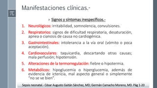 Manifestaciones clínicas.-
› Signos y síntomas inespecíficos.-
1. Neurológicos: irritabilidad, somnolencia, convulsiones.
2. Respiratorios: signos de dificultad respiratoria, desaturación,
apnea o cianosis de causa no cardiogénica.
3. Gastrointestinales: intolerancia a la vía oral (vómito o poca
aceptación).
4. Cardiovasculares: taquicardia, descartando otras causas;
mala perfusión; hipotensión.
5. Alteraciones de la termorregulación: fiebre o hipotermia.
6. Metabólicos: hipoglucemia o hiperglucemia, además de
evidencia de ictericia, mal aspecto general o simplemente
“no se ve bien”.
Sepsis neonatal.- César Augusto Gaitán Sánchez, MD; Germán Camacho Moreno, MD. Pág 1-20
 