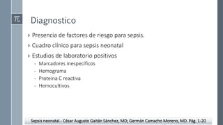 Diagnostico
› Presencia de factores de riesgo para sepsis.
› Cuadro clínico para sepsis neonatal
› Estudios de laboratorio positivos
- Marcadores inespecíficos
- Hemograma
- Proteina C reactiva
- Hemocultivos
Sepsis neonatal.- César Augusto Gaitán Sánchez, MD; Germán Camacho Moreno, MD. Pág. 1-20
 