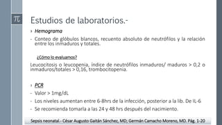Estudios de laboratorios.-
› Hemograma
- Conteo de glóbulos blancos, recuento absoluto de neutrófilos y la relación
entre los inmaduros y totales.
¿Cómo lo evaluamos?
Leucocitosis o leucopenia, índice de neutrófilos inmaduros/ maduros > 0,2 o
inmaduros/totales > 0,16, trombocitopenia.
› PCR
- Valor > 1mg/dL
- Los niveles aumentan entre 6-8hrs de la infección, posterior a la lib. De IL-6
- Se recomienda tomarla a las 24 y 48 hrs después del nacimiento.
Sepsis neonatal.- César Augusto Gaitán Sánchez, MD; Germán Camacho Moreno, MD. Pág. 1-20
 