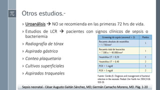 Otros estudios.-
› Uroanálisis  NO se recomienda en las primeras 72 hrs de vida.
› Estudios de LCR  pacientes con signos clínicos de sepsis o
bacteriemia
› Radiografía de tórax
› Aspirado gástrico
› Conteo plaquetario
› Cultivos superficiales
› Aspirados traqueales
Sepsis neonatal.- César Augusto Gaitán Sánchez, MD; Germán Camacho Moreno, MD. Pág. 1-20
 
