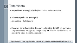 Tratamiento.-
› Ampicilina + aminoglucósido (Amikacina o Gentamicina).
› Si hay sospecha de meningitis
- Ampicilina + Cefotaxima
› En casos de aislamientos de gram + distintos de SGB (S. aureus o
Staphylococcus coagulasa negativos)  Iniciar vancomicina u
oxaciclina (si es meticilino-sensible)
Sepsis neonatal.- César Augusto Gaitán Sánchez, MD; Germán Camacho Moreno, MD. Pág. 1-20
 