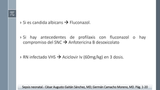 › Si es candida albicans  Fluconazol.
› Si hay antecedentes de profilaxis con fluconazol o hay
compromiso del SNC  Anfotericina B desoxicolato
› RN infectado VHS  Aciclovir Iv (60mg/kg) en 3 dosis.
Sepsis neonatal.- César Augusto Gaitán Sánchez, MD; Germán Camacho Moreno, MD. Pág. 1-20
 