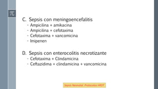 C. Sepsis con meningoencefalitis
- Ampicilina + amikacina
- Ampicilina + cefotaxima
- Cefotaxima + vancomicina
- Imipenen
D. Sepsis con enterocolitis necrotizante
- Cefotaxima + Clindamicina
- Ceftazidima + clindamicina + vancomicina
Sepsis Neonatal. Protocolos HRDT
 