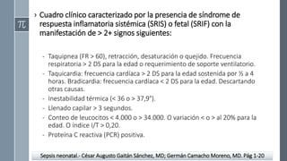 › Cuadro clínico caracterizado por la presencia de síndrome de
respuesta inflamatoria sistémica (SRIS) o fetal (SRIF) con la
manifestación de > 2+ signos siguientes:
- Taquipnea (FR > 60), retracción, desaturación o quejido. Frecuencia
respiratoria > 2 DS para la edad o requerimiento de soporte ventilatorio.
- Taquicardia: frecuencia cardíaca > 2 DS para la edad sostenida por ½ a 4
horas. Bradicardia: frecuencia cardíaca < 2 DS para la edad. Descartando
otras causas.
- Inestabilidad térmica (< 36 o > 37,9°).
- Llenado capilar > 3 segundos.
- Conteo de leucocitos < 4.000 o > 34.000. O variación < o > al 20% para la
edad. O índice I/T > 0,20.
- Proteína C reactiva (PCR) positiva.
Sepsis neonatal.- César Augusto Gaitán Sánchez, MD; Germán Camacho Moreno, MD. Pág 1-20
 