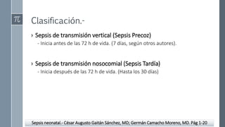 Clasificación.-
› Sepsis de transmisión vertical (Sepsis Precoz)
- Inicia antes de las 72 h de vida. (7 días, según otros autores).
› Sepsis de transmisión nosocomial (Sepsis Tardía)
- Inicia después de las 72 h de vida. (Hasta los 30 días)
Sepsis neonatal.- César Augusto Gaitán Sánchez, MD; Germán Camacho Moreno, MD. Pág 1-20
 