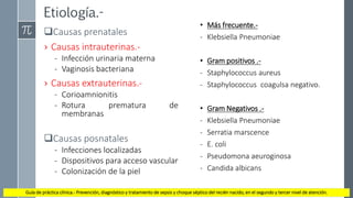 Etiología.-
Causas prenatales
› Causas intrauterinas.-
- Infección urinaria materna
- Vaginosis bacteriana
› Causas extrauterinas.-
- Corioamnionitis
- Rotura prematura de
membranas
Causas posnatales
- Infecciones localizadas
- Dispositivos para acceso vascular
- Colonización de la piel
• Más frecuente.-
- Klebsiella Pneumoniae
• Gram positivos .-
- Staphylococcus aureus
- Staphylococcus coagulsa negativo.
• Gram Negativos .-
- Klebsiella Pneumoniae
- Serratia marscence
- E. coli
- Pseudomona aeuroginosa
- Candida albicans
Guía de práctica clínica.- Prevención, diagnóstico y tratamiento de sepsis y choque séptico del recién nacido, en el segundo y tercer nivel de atención.
 