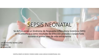 SEPSIS NEONATAL
Se define como un Síndrome de Respuesta Inflamatoria Sistémica (SRIS)
en la presencia o como resultado de infección probada o sospechada
durante el primer mes de vida extrauterina
HOSPITAL INFANTIL DE MEXICO: FEDERICO GOMEZ. GUIAS CLINICAS DE NEANOTOLOGIA. 2011
LAURA BEATRIZ MORA LOPEZ
PEDIATRÍA
8º SEMESTRE
 