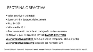 PROTEINA C REACTIVA
• Valor positivo > 10 mg/dl
• Secreta 4-6 h después del estimulo
• Pico 24-36h
• Vida media 19 h
• Asocia aumento durante el trabajo de parto – cesarea.
REALIZAR > 24h DE NACIDO EVITAR FALSOS POSITIVOS
Valor predictivo positivo de 5% en sepsis temprana. 26% en tardia
Valor predictivo negativo luego de pcr normal >99%
Coronell W, Pérez C , Guerrero C, Bustamante H, sepsis neonatal. Revista de Enfermedades Infecciosas en Pediatría Vol. XXIII Núm. 90
 