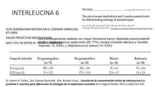 INTERLEUCINA 6
ALTA SENSIBILIDAD MEDIDA EN EL CORDON UMBILICAL
87-100%
VALOR PREDICTIVO NEGATIVO 93%
MUY UTIL EN SEPSIS N. TARDIA TEMPRANA
Los microorganismos aislados con mayor frecuencia fueron Klebsiella pneumoniae(44;
25,8%), Staphylococcus epidermidis (29; 17%), hongos (Candida albicans y Candida
tropicalis, 15; 8,8%), y Staphylococcus aureus (10; 5,8%)
Hospital Universitario Maternal Zekai Tahir Burak
Dr. Istemi H. Celika , Dra. Gamze Demirelb , Dra. Nurdan Urasc , Función de la concentración sérica de interleucina 6 y
proteína C-reactiva para diferenciar la etiología de la septicemia neonatal Arch Argent Pediatr 2015;113(6):534-543
 
