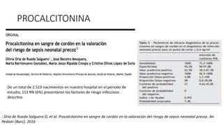 PROCALCITONINA
De un total de 2.519 nacimientos en nuestro hospital en el periodo de
estudio, 153 RN (6%) presentaron los factores de riesgo infeccioso
descritos
: Oria de Rueda Salguero O, et al. Procalcitonina en sangre de cordón en la valoración del riesgo de sepsis neonatal precoz. An
Pediatr (Barc). 2016
 