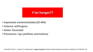 • Importante morbimortalidad (20-40%)
• Instaurar antifungicos
• Azoles: fluconazol
• Prematuros <1g ( profilaxis antimicótica)
Y los hongos??
Coronell W, Pérez C , Guerrero C, Bustamante H, sepsis neonatal. Revista de Enfermedades Infecciosas en Pediatría Vol. XXIII Núm. 90
 