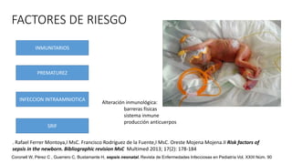 FACTORES DE RIESGO
INMUNITARIOS
PREMATUREZ
INFECCION INTRAAMNIOTICA
SRIF
Alteración inmunológica:
barreras físicas
sistema inmune
producción anticuerpos
. Rafael Ferrer Montoya,I MsC. Francisco Rodríguez de la Fuente,I MsC. Oreste Mojena Mojena.II Risk factors of
sepsis in the newborn. Bibliographic revision MsC Multimed 2013; 17(2): 178-184
Coronell W, Pérez C , Guerrero C, Bustamante H, sepsis neonatal. Revista de Enfermedades Infecciosas en Pediatría Vol. XXIII Núm. 90
 