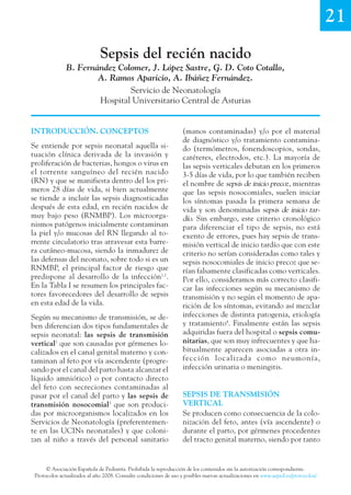 21
Sepsis del recién nacido
B. Fernández Colomer, J. López Sastre, G. D. Coto Cotallo,
A. Ramos Aparicio, A. Ibáñez Fernández.
Servicio de Neonatología
Hospital Universitario Central de Asturias
© Asociación Española de Pediatría. Prohibida la reproducción de los contenidos sin la autorización correspondiente.
Protocolos actualizados al año 2008. Consulte condiciones de uso y posibles nuevas actualizaciones en www.aeped.es/protocolos/
(manos contaminadas) y/o por el material
de diagnóstico y/o tratamiento contamina-
do (termómetros, fonendoscopios, sondas,
catéteres, electrodos, etc.). La mayoría de
las sepsis verticales debutan en los primeros
3-5 días de vida, por lo que también reciben
el nombre de sepsis de inicio precoz, mientras
que las sepsis nosocomiales, suelen iniciar
los síntomas pasada la primera semana de
vida y son denominadas sepsis de inicio tar-
dío. Sin embargo, este criterio cronológico
para diferenciar el tipo de sepsis, no está
exento de errores, pues hay sepsis de trans-
misión vertical de inicio tardío que con este
criterio no serían consideradas como tales y
sepsis nosocomiales de inicio precoz que se-
rían falsamente clasificadas como verticales.
Por ello, consideramos más correcto clasifi-
car las infecciones según su mecanismo de
transmisión y no según el momento de apa-
rición de los síntomas, evitando así mezclar
infecciones de distinta patogenia, etiología
y tratamiento4
. Finalmente están las sepsis
adquiridas fuera del hospital o sepsis comu-
nitarias, que son muy infrecuentes y que ha-
bitualmente aparecen asociadas a otra in-
fección localizada como neumonía,
infección urinaria o meningitis.
SEPSIS DE TRANSMISIÓN
VERTICAL
Se producen como consecuencia de la colo-
nización del feto, antes (vía ascendente) o
durante el parto, por gérmenes procedentes
del tracto genital materno, siendo por tanto
INTRODUCCIÓN. CONCEPTOS
Se entiende por sepsis neonatal aquella si-
tuación clínica derivada de la invasión y
proliferación de bacterias, hongos o virus en
el torrente sanguíneo del recién nacido
(RN) y que se manifiesta dentro del los pri-
meros 28 días de vida, si bien actualmente
se tiende a incluir las sepsis diagnosticadas
después de esta edad, en recién nacidos de
muy bajo peso (RNMBP). Los microorga-
nismos patógenos inicialmente contaminan
la piel y/o mucosas del RN llegando al to-
rrente circulatorio tras atravesar esta barre-
ra cutáneo-mucosa, siendo la inmadurez de
las defensas del neonato, sobre todo si es un
RNMBP, el principal factor de riesgo que
predispone al desarrollo de la infección1,2
.
En la Tabla I se resumen los principales fac-
tores favorecedores del desarrollo de sepsis
en esta edad de la vida.
Según su mecanismo de transmisión, se de-
ben diferencian dos tipos fundamentales de
sepsis neonatal: las sepsis de transmisión
vertical1
que son causadas por gérmenes lo-
calizados en el canal genital materno y con-
taminan al feto por vía ascendente (progre-
sando por el canal del parto hasta alcanzar el
líquido amniótico) o por contacto directo
del feto con secreciones contaminadas al
pasar por el canal del parto y las sepsis de
transmisión nosocomial3
que son produci-
das por microorganismos localizados en los
Servicios de Neonatología (preferentemen-
te en las UCINs neonatales) y que coloni-
zan al niño a través del personal sanitario
 