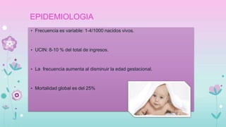 EPIDEMIOLOGIA
• Frecuencia es variable: 1-4/1000 nacidos vivos.
• UCIN: 8-10 % del total de ingresos.
• La frecuencia aumenta al disminuir la edad gestacional.
• Mortalidad global es del 25%
 