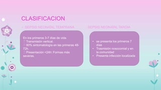 CLASIFICACION
SEPSIS NEONATAL TARDIA
• SEPSIS NEONATAL TEMPRANA
En los primeros 3-7 días de vida.
Transmisión vertical.
90% sintomatología en las primeras 48-
72h.
Presentación <24h: Formas más
severas.
• se presenta los primeros 7
días
• Trasmisión nosocomial y en
la comunidad
• Presenta infección localizada
 