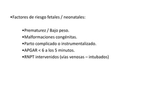 •Factores de riesgo fetales / neonatales:
•Prematurez / Bajo peso.
•Malformaciones congénitas.
•Parto complicado o instrumentalizado.
•APGAR < 6 a los 5 minutos.
•RNPT intervenidos (vías venosas – intubados)
 
