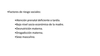 •Factores de riesgo sociales:
•Atención prenatal deficiente o tardía.
•Bajo nivel socio-económico de la madre.
•Desnutrición materna.
•Drogadicción materna.
•Sexo masculino.
 