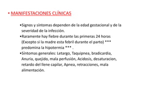 • MANIFESTACIONES CLÍNICAS
•Signos y síntomas dependen de la edad gestacional y de la
severidad de la infección.
•Raramente hay fiebre durante las primeras 24 horas
(Excepto si la madre esta febril durante el parto) ***
predomina la hipotermia *** .
•Síntomas generales: Letargo, Taquipnea, bradicardia,
Anuria, quejido, mala perfusión, Acidosis, desaturacion,
retardo del llene capilar, Apnea, retracciones, mala
alimentación.
 