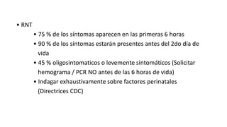 • RNT
• 75 % de los síntomas aparecen en las primeras 6 horas
• 90 % de los síntomas estarán presentes antes del 2do día de
vida
• 45 % oligosintomaticos o levemente sintomáticos (Solicitar
hemograma / PCR NO antes de las 6 horas de vida)
• Indagar exhaustivamente sobre factores perinatales
(Directrices CDC)
 